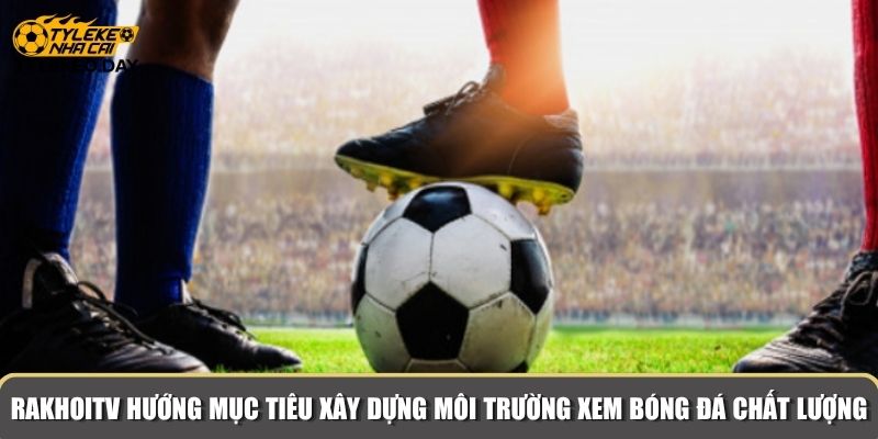 RakhoiTV hướng tới mục tiêu xây dựng môi trường xem bóng đá chất lượng